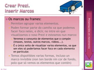  Os         marcos ou frames:




                                                                                   Presentacións en movemento
                Permiten agrupar varios elementos.
                Poden formar parte do camiño xa que podemos
                 facer foco neles, e dicir, no intre en que
                 visualizamos o noso Prezi e esteamos nun marco:
                    Veremos o conxunto de elementos que o compón
                     (imaxes, textos, outros marcos, vídeos...).
                    É o único xeito de visualizar varios elementos, xa que
                     sen eles só poderíamos facer foco en cada elemento
                     en particular.
                Temos dispoñibles varias formas, incluso un
                 marco invisible (non ten borde nin cor de fondo,
                 polo que só vemos os elementos que contén)
04 - Prezi                                                                    28
 