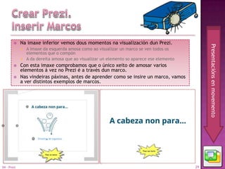     Na imaxe inferior vemos dous momentos na visualización dun Prezi.




                                                                                                 Presentacións en movemento
                A imaxe da esquerda amosa como ao visualizar un marco se ven todos os
                 elementos que o compón
                A da dereita amosa que ao visualizar un elemento so aparece ese elemento
            Con esta imaxe comprobamos que o único xeito de amosar varios
             elementos á vez no Prezi é a través dun marco.
            Nas vindeiras páxinas, antes de aprender como se insire un marco, vamos
             a ver distintos exemplos de marcos.




04 - Prezi                                                                                  29
 