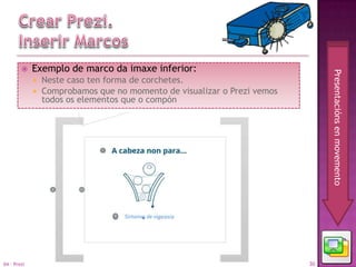     Exemplo de marco da imaxe inferior:




                                                                               Presentacións en movemento
                Neste caso ten forma de corchetes.
                Comprobamos que no momento de visualizar o Prezi vemos
                 todos os elementos que o compón




04 - Prezi                                                                30
 