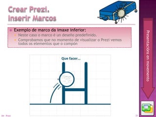     Exemplo de marco da imaxe inferior:




                                                                               Presentacións en movemento
                Neste caso o marco é un deseño predefinido.
                Comprobamos que no momento de visualizar o Prezi vemos
                 todos os elementos que o compón




04 - Prezi                                                                31
 
