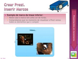     Exemplo de marco da imaxe inferior:




                                                                               Presentacións en movemento
                Neste caso o marco ten unha cor de fondo.
                Comprobamos que no momento de visualizar o Prezi vemos
                 todos os elementos que o compón




04 - Prezi                                                                32
 