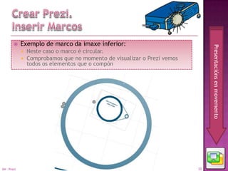     Exemplo de marco da imaxe inferior:




                                                                               Presentacións en movemento
                Neste caso o marco é circular.
                Comprobamos que no momento de visualizar o Prezi vemos
                 todos os elementos que o compón




04 - Prezi                                                                33
 