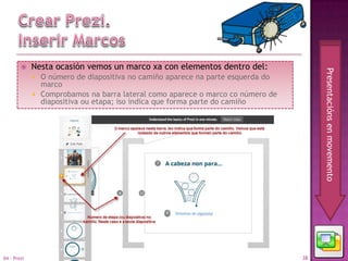    Nesta ocasión vemos un marco xa con elementos dentro del:




                                                                                     Presentacións en movemento
              O número de diapositiva no camiño aparece na parte esquerda do
               marco
              Comprobamos na barra lateral como aparece o marco co número de
               diapositiva ou etapa; iso indica que forma parte do camiño




04 - Prezi                                                                      38
 