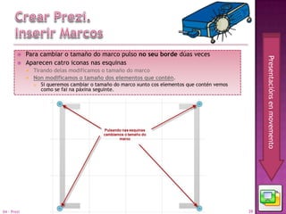     Para cambiar o tamaño do marco pulso no seu borde dúas veces




                                                                                                       Presentacións en movemento
            Aparecen catro iconas nas esquinas
                Tirando delas modificamos o tamaño do marco
                Non modificamos o tamaño dos elementos que contén.
                    Si queremos cambiar o tamaño do marco xunto cos elementos que contén vemos
                     como se fai na páxina seguinte.




04 - Prezi                                                                                        39
 