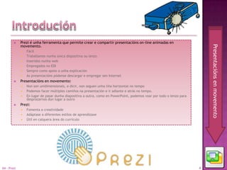     Prezi é unha ferramenta que permite crear e compartir presentacións on-line animadas en
             movemento.




                                                                                                                           Presentacións en movemento
                Fácil
                Traballamos nunha única dispositiva ou lenzo
                Inseridos nunha web
                Empregados no EDI
                Sempre como apoio a unha explicación
                As presentacións pódense descargar e empregar sen Internet
            Presentacións en movemento:
                Non son unidimensionais, e dicir, non seguen unha liña horizontal no tempo
                Podemos facer múltiples camiños na presentación e ir adiante e atrás no tempo.
                En lugar de pasar dunha diapositiva a outra, como en PowerPoint, podemos voar por todo o lenzo para
                 desprazarnos dun lugar a outro
            Prezi:
                Fomenta a creatividade
                Adáptase a diferentes estilos de aprendizaxe
                Útil en calquera área do currículo




04 - Prezi                                                                                                             4
 
