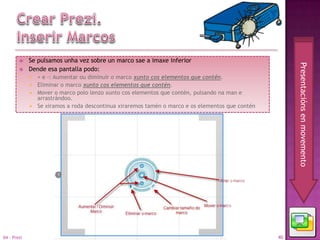    Se pulsamos unha vez sobre un marco sae a imaxe inferior




                                                                                                      Presentacións en movemento
            Dende esa pantalla podo:
              + e -: Aumentar ou diminuír o marco xunto cos elementos que contén.
              Eliminar o marco xunto cos elementos que contén.
              Mover o marco polo lenzo xunto cos elementos que contén, pulsando na man e
               arrastrándoo.
              Se xiramos a roda descontinua xiraremos tamén o marco e os elementos que contén




04 - Prezi                                                                                       40
 
