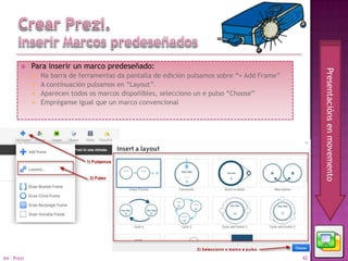     Para inserir un marco predeseñado:




                                                                                                    Presentacións en movemento
                Na barra de ferramentas da pantalla de edición pulsamos sobre “+ Add Frame”
                A continuación pulsamos en “Layout”.
                Aparecen todos os marcos dispoñibles, selecciono un e pulso “Choose”
                Empréganse igual que un marco convencional




04 - Prezi                                                                                     42
 