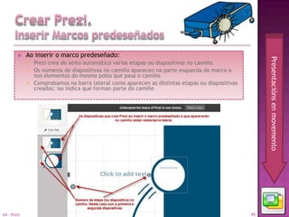     Ao inserir o marco predeseñado:




                                                                                                       Presentacións en movemento
                Prezi crea de xeito automático varias etapas ou diapositivas no camiño.
                Os números de diapositivas no camiño aparecen na parte esquerda do marco e
                 nos elementos do mesmo polos que pasa o camiño
                Comprobamos na barra lateral como aparecen as distintas etapas ou diapositivas
                 creadas; iso indica que forman parte do camiño




04 - Prezi                                                                                        45
 