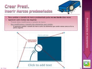     Para cambiar o tamaño do marco predeseñado pulso no seu borde dúas veces




                                                                                                                      Presentacións en movemento
            Aparecen catro iconas nas esquinas
              Tirando delas modificamos o tamaño do marco
              Non modificamos o tamaño dos elementos que contén.
                    Si queremos cambiar o tamaño do marco xunto cos elementos que contén vemos como se fai na
                     páxina seguinte.




04 - Prezi                                                                                                       46
 