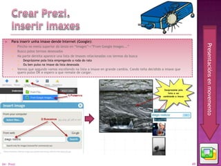    Para inserir unha imaxe dende Internet (Google):




                                                                                                                          Presentacións en movemento
            Pincho no menú superior do lenzo en “Images”->”From Google Images...”
            Busco polos termos desexados
            Na parte dereita aparece una lista de imaxes relacionadas cos termos da busca
                Desprázome pola lista empregando a roda do rato
                Ou ben pulso na imaxe da lista desexada
            Vemos que segundo vamos escollendo na lista a imaxe en grande cambia. Cando teña decidido a imaxe que
             quero pulso ÓK e espero a que remate de cargar.




04 - Prezi                                                                                                           49
 