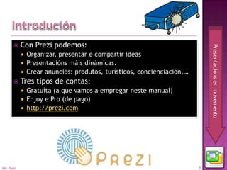     Con Prezi podemos:




                                                                            Presentacións en movemento
              Organizar, presentar e compartir ideas
              Presentacións máis dinámicas.
              Crear anuncios: produtos, turísticos, concienciación,…
            Tres tipos de contas:
                Gratuíta (a que vamos a empregar neste manual)
                Enjoy e Pro (de pago)
                http://prezi.com




04 - Prezi                                                              5
 