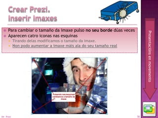     Para cambiar o tamaño da imaxe pulso no seu borde dúas veces




                                                                           Presentacións en movemento
      Aparecen catro iconas nas esquinas
        Tirando delas modificamos o tamaño da imaxe.
        Non podo aumentar a imaxe máis ala do seu tamaño real




04 - Prezi                                                            50
 