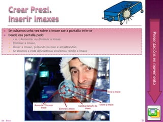     Se pulsamos unha vez sobre a imaxe sae a pantalla inferior




                                                                         Presentacións en movemento
      Dende esa pantalla podo:
        + e -: Aumentar ou diminuír a imaxe.
        Eliminar a imaxe.
        Mover a imaxe, pulsando na man e arrastrándoo.
        Se xiramos a roda descontinua xiraremos tamén a imaxe




04 - Prezi                                                          51
 