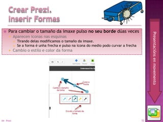     Para cambiar o tamaño da imaxe pulso no seu borde dúas veces




                                                                                                Presentacións en movemento
            Aparecen iconas nas esquinas
                Tirando delas modificamos o tamaño da imaxe.
                Se a forma é unha frecha e pulso na icona do medio podo curvar a frecha
            Cambio o estilo e color da forma




04 - Prezi                                                                                 53
 