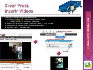     Para inserir un vídeo dende Internet (Youtube):




                                                                                            Presentacións en movemento
            Vou a www.youtube.com e abro o vídeo que desexo inserir
                Pulso en “Compartir” e copio o texto que aparece
            En Prezi pincho no menú superior do lenzo en “Media”->”From Youtube...”
            Na pantalla que sae pego o texto anteriormente copiado
            Pulso en “Insert” e aparece o vídeo




04 - Prezi                                                                             55
 
