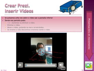     Se pulsamos unha vez sobre o vídeo sae a pantalla inferior




                                                                         Presentacións en movemento
      Dende esa pantalla podo:
        + e -: Aumentar ou diminuír o vídeo.
        Eliminar o vídeo.
        Mover o vídeo, pulsando na man e arrastrándoo.
        Se xiramos a roda descontinua xiraremos tamén o vídeo




04 - Prezi                                                          56
 