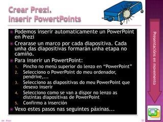  Podemos inserir automaticamente un PowerPoint




                                                                          Presentacións en movemento
          en Prezi
         Crearase un marco por cada diapositiva. Cada
          unha das diapositivas formarán unha etapa no
          camiño.
         Para inserir un PowertPoint:
             1.   Pincho no menú superior do lenzo en “PowerPoint”
             2.   Selecciono o PowerPoint do meu ordenador,
                  pendrive,...
             3.   Selecciono as diapositivas do meu PowerPoint que
                  desexo inserir
             4.   Selecciono como se van a dispor no lenzo as
                  distintas diapositivas de PowerPoint
             5.   Confirmo a inserción
            Vexo estes pasos nas seguintes páxinas...
04 - Prezi                                                           57
 