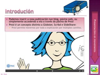     Podemos inserir a nosa publicación nun blog, páxina web, ou




                                                                                            Presentacións en movemento
             simplemente accedendo a ela a través da páxina de Prezi
            Prezi é un concepto distinto a Globster, Scribd e SlideShare:
                Prezi permite movernos por toda a explicación por múltiples camiños.




04 - Prezi                                                                              6
 