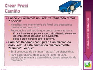     Cando visualizamos un Prezi xa rematado temos




                                                                                    Presentacións en movemento
             2 opcións:
              Visualizar o/s elemento/s de Prezi que desexemos
               movéndonos polo lenzo.
              Reproducir a animación que preparou o/a autor/a:
                    Esta animación irá pouco a pouco visualizando elementos
                     do lenzo dando sensación de movemento.
                    Sigue a orde marcada polo/a autor/a.
            Camiño: Debemos configurar a animación do
             noso Prezi. A esta animación chamarémoslle
             “camiño”, xa que:
                Está composta de distintas “etapas” ou diapositivas
                Para pasar dunha etapa a outra Prezi fai unha
                 transición animada e automática, dando sensación de
                 movemento.


04 - Prezi                                                                     62
 