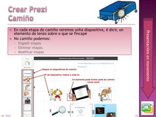     En cada etapa do camiño veremos unha diapositiva, é dicir, un




                                                                                  Presentacións en movemento
             elemento do lenzo sobre o que se fincapé
            No camiño podemos:
              Engadir etapas
              Eliminar etapas.
              Modificar etapas




04 - Prezi                                                                   63
 