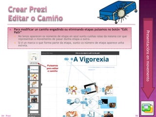     Para modificar un camiño engadindo ou eliminando etapas pulsamos no botón “Edit




                                                                                                        Presentacións en movemento
             Path”
              No lenzo aparecen os números de etapa en azul xunto cunhas raias da mesma cor que
               representan o movemento de pasar dunha etapa a outra.
              Si é un marco o que forma parte da etapa, xunto co número de etapa aparece unha
               estrela.




04 - Prezi                                                                                         66
 