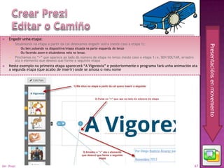     Engadir unha etapa:
        Situámonos na etapa a partir da cal desexamos engadir outra (neste caso a etapa 1):




                                                                                                                                Presentacións en movemento
            Ou ben pulsando na diapositiva/etapa situada na parte esquerda do lenzo
            Ou facendo zoom e situándonos nela no lenzo.
        Pinchamos no “+” que aparece ao lado do número de etapa no lenzo (neste caso a etapa 1) e, SEN SOLTAR, arrastro
         ata o elemento que desexo que forme a seguinte etapa
    Neste exemplo na primeira etapa aparecerá “A Vigorexia” e posteriormente o programa fará unha animación ata
     a segunda etapa (que acabo de inserir) onde se amosa o meu nome




04 - Prezi                                                                                                                 67
 