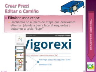  Eliminar       unha etapa:




                                                                    Presentacións en movemento
                Pinchamos no número de etapa que desexamos
                 eliminar (dende a barra lateral esquerda) e
                 pulsamos a tecla “Supr”




04 - Prezi                                                     68
 