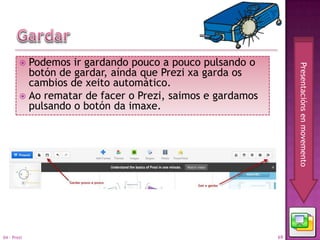  Podemos ir gardando pouco a pouco pulsando o




                                                                Presentacións en movemento
          botón de gardar, aínda que Prezi xa garda os
          cambios de xeito automático.
         Ao rematar de facer o Prezi, saimos e gardamos
          pulsando o botón da imaxe.




04 - Prezi                                                 69
 