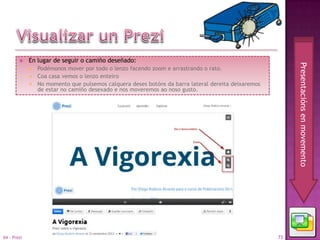     En lugar de seguir o camiño deseñado:




                                                                                                        Presentacións en movemento
              Podémonos mover por todo o lenzo facendo zoom e arrastrando o rato.
              Coa casa vemos o lenzo enteiro
              No momento que pulsemos calquera deses botóns da barra lateral dereita deixaremos
               de estar no camiño desexado e nos moveremos ao noso gusto.




04 - Prezi                                                                                         73
 