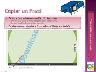     Podemos facer unha copia dun Prezi doutra persoa:




                                                                                     Presentacións en movemento
                O Prezi aparecerá no meu escritorio como se fora meu
                Poderei modificalo como si eu o crease
            Para iso, mentres visualizo o Prezi, pulso en “Hacer una copia”.




04 - Prezi                                                                      74
 