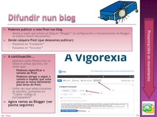     Podemos publicar o noso Prezi nun blog.




                                                                                                             Presentacións en movemento
            Vamos a supor que temos un blog en “Blogger” (a configuración e funcionamento de Blogger
             os explico noutro documento)
      Dende calquera Prezi (que desexamos publicar):
        Pulsamos en “Compartir”
        Pulsamos en “Incrustar”


      A continuación...
            Aparece unha fiestra con un
             texto e unhas opcións, de
             xeito que:
                Podemos especificar o
                 tamaño do Prezi
                Podemos obrigar a seguir o
                 camiño e impedir que unha
                 persoa se mova libremente
                 polo lenzo do Prezi.
            Unha vez que seleccionamos
             as opcións, pulsamos en
             “Copiar código al
             portapapeles”
      Agora vamos ao Blogger (ver
       páxina seguinte)


04 - Prezi                                                                                              75
 