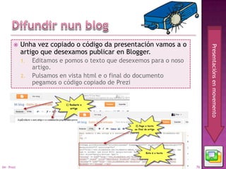     Unha vez copiado o código da presentación vamos a o




                                                                            Presentacións en movemento
             artigo que desexamos publicar en Blogger.
             1.   Editamos e pomos o texto que desexemos para o noso
                  artigo.
             2.   Pulsamos en vista html e o final do documento
                  pegamos o código copiado de Prezi




04 - Prezi                                                             76
 