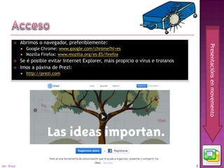     Abrimos o navegador, preferiblemente:




                                                                                           Presentacións en movemento
                Google Chrome: www.google.com/chrome?hl=es
                Mozilla Firefox: www.mozilla.org/es-ES/firefox
            Se é posible evitar Internet Explorer, máis propicio o virus e troianos
            Imos a páxina de Prezi:
                http://prezi.com




04 - Prezi                                                                             8
 