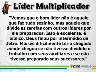 “Vemos que o bom líder não é aquele
que faz tudo sozinho, mas aquele que
divide as tarefas com outros líderes por
ele preparados. Isso é excelente, é
bíblico. Deus falou por intermédio de
Jetro. Moisés dificilmente teria chegado
aonde chegou se não tivesse dividido o
trabalho com seus auxiliares e se não
tivesse preparado seus sucessores.”
 