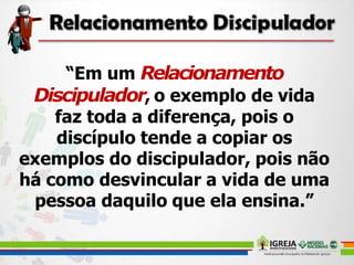 “Em um Relacionamento
Discipulador, o exemplo de vida
faz toda a diferença, pois o
discípulo tende a copiar os
exemplos do discipulador, pois não
há como desvincular a vida de uma
pessoa daquilo que ela ensina.”
 