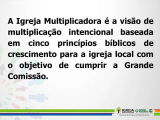 A Igreja Multiplicadora é a visão de
multiplicação intencional baseada
em cinco princípios bíblicos de
crescimento para a igreja local com
o objetivo de cumprir a Grande
Comissão.
 