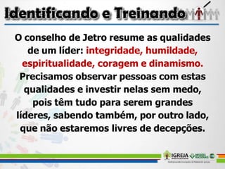 O conselho de Jetro resume as qualidades
de um líder: integridade, humildade,
espiritualidade, coragem e dinamismo.
Precisamos observar pessoas com estas
qualidades e investir nelas sem medo,
pois têm tudo para serem grandes
líderes, sabendo também, por outro lado,
que não estaremos livres de decepções.
 