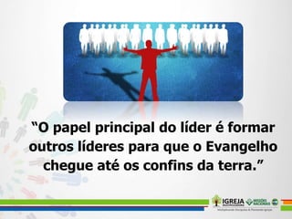 “O papel principal do líder é formar
outros líderes para que o Evangelho
chegue até os confins da terra.”
 