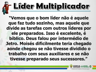 “Vemos que o bom líder não é aquele
que faz tudo sozinho, mas aquele que
divide as tarefas com outros líderes por
ele preparados. Isso é excelente, é
bíblico. Deus falou por intermédio de
Jetro. Moisés dificilmente teria chegado
aonde chegou se não tivesse dividido o
trabalho com seus auxiliares e se não
tivesse preparado seus sucessores.”
 