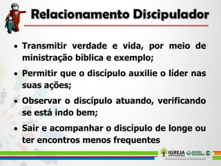  Transmitir verdade e vida, por meio de
ministração bíblica e exemplo;
 Permitir que o discípulo auxilie o líder nas
suas ações;
 Observar o discípulo atuando, verificando
se está indo bem;
 Sair e acompanhar o discípulo de longe ou
ter encontros menos frequentes
 