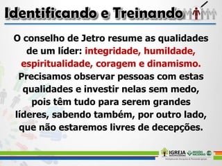 O conselho de Jetro resume as qualidades
de um líder: integridade, humildade,
espiritualidade, coragem e dinamismo.
Precisamos observar pessoas com estas
qualidades e investir nelas sem medo,
pois têm tudo para serem grandes
líderes, sabendo também, por outro lado,
que não estaremos livres de decepções.
 