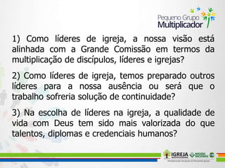 1) Como líderes de igreja, a nossa visão está
alinhada com a Grande Comissão em termos da
multiplicação de discípulos, líderes e igrejas?
2) Como líderes de igreja, temos preparado outros
líderes para a nossa ausência ou será que o
trabalho sofreria solução de continuidade?
3) Na escolha de líderes na igreja, a qualidade de
vida com Deus tem sido mais valorizada do que
talentos, diplomas e credenciais humanos?
 