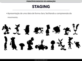 www.mauriciomallet.com
PRINCÍPIOS BÁSICOS DE ANIMAÇÃO
EXAGGERATION
• O exagero é essencial para que se consiga uma boa comunicação.
• Mesmo nos personagens menos caricatos o uso do exagero no desenho, no
squash & stretch, no follow though e ações secundárias é fundamental.
• No exagero em animação devemos pensar em uma caricatura do real, um
exagero da realidade para que se consiga uma melhor comunicação.
 