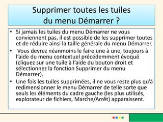 Supprimer toutes les tuiles
du menu Démarrer ?
• Si jamais les tuiles du menu Démarrer ne vous
conviennent pas, il est possible de les supprimer toutes
et de réduire ainsi la taille générale du menu Démarrer.
• Vous devrez néanmoins le faire une à une, toujours à
l’aide du menu contextuel précédemment évoqué
(cliquez sur une tuile à l’aide du bouton droit et
sélectionnez la fonction Supprimer du menu
Démarrer).
• Une fois les tuiles supprimées, il ne vous reste plus qu’à
redimensionner le menu Démarrer de telle sorte que
seuls les éléments du cadre gauche (les plus utilisés,
explorateur de fichiers, Marche/Arrêt) apparaissent.
 