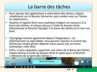 La barre des tâches
• Pour ajouter des applications à votre barre des tâches, cliquez
simplement sur le Bouton Démarrer, puis rendez-vous sur Toutes
les applications.
• Repérez le logiciel dont vous souhaitez intégrer un raccourci à la
barre des tâches, et cliquez dessus à l’aide du bouton droit.
Sélectionnez la fonction Epingler à la barre des tâches et le tour est
joué.
• L’épinglage marche également depuis l’Explorateur : en
sélectionnant un exécutable, vous pouvez l’ajouter à la barre des
tâches par simple glisser-déposer (sans passer par un menu
contextuel, cette fois).
• Enfin, si vous souhaitez supprimer une icône de la Barre des tâches,
cliquez dessus à l’aide du bouton droit et optez pour la fonction
« Détacher de la barre des tâches ».
 