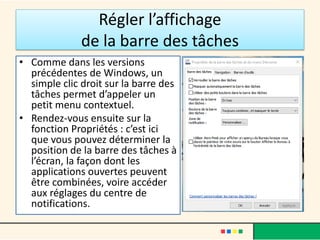 Régler l’affichage
de la barre des tâches
• Comme dans les versions
précédentes de Windows, un
simple clic droit sur la barre des
tâches permet d’appeler un
petit menu contextuel.
• Rendez-vous ensuite sur la
fonction Propriétés : c’est ici
que vous pouvez déterminer la
position de la barre des tâches à
l’écran, la façon dont les
applications ouvertes peuvent
être combinées, voire accéder
aux réglages du centre de
notifications.
 