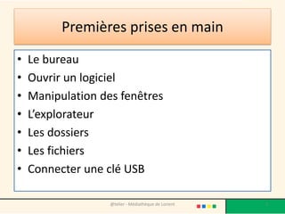 Premières prises en main
• Le bureau
• Ouvrir un logiciel
• Manipulation des fenêtres
• L’explorateur
• Les dossiers
• Les fichiers
• Connecter une clé USB
@telier - Médiathèque de Lorient 2
 
