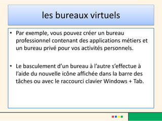 les bureaux virtuels
• Par exemple, vous pouvez créer un bureau
professionnel contenant des applications métiers et
un bureau privé pour vos activités personnels.
• Le basculement d’un bureau à l’autre s’effectue à
l’aide du nouvelle icône affichée dans la barre des
tâches ou avec le raccourci clavier Windows + Tab.
 