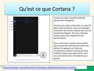 Qu’est ce que Cortana ?
Cortana est votre nouvelle assistante
personnelle intelligente.
Cortana vous aide à rechercher sur votre PC,
gérer votre calendrier, suivre vos packages,
rechercher des fichiers, discute avec vous et
raconte des blagues. Plus vous utiliserez
Cortana, plus votre expérience sera
personnalisée.
Pour commencer, saisissez une question
dans la zone de recherche de la barre des
tâches. Ou appuyez sur l’icône du
microphone et parlez à Cortana (la saisie
s’effectue depuis tous types de PC, mais
vous avez besoin d’un microphone pour
parler).
http://windows.microsoft.com/fr-fr/windows-10/getstarted-what-is-cortana
 