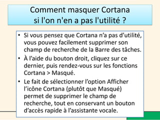 Comment masquer Cortana
si l'on n'en a pas l'utilité ?
• Si vous pensez que Cortana n’a pas d’utilité,
vous pouvez facilement supprimer son
champ de recherche de la Barre des tâches.
• À l’aide du bouton droit, cliquez sur ce
dernier, puis rendez-vous sur les fonctions
Cortana > Masqué.
• Le fait de sélectionner l’option Afficher
l’icône Cortana (plutôt que Masqué)
permet de supprimer le champ de
recherche, tout en conservant un bouton
d’accès rapide à l’assistante vocale.
 
